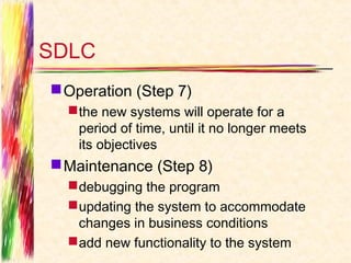 SDLC
 Operation (Step 7)
   the new systems will operate for a
    period of time, until it no longer meets
    its objectives
 Maintenance (Step 8)
   debugging the program
   updating the system to accommodate
    changes in business conditions
   add new functionality to the system
 