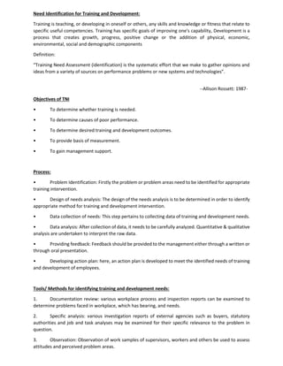 Need Identification for Training and Development:
Training is teaching, or developing in oneself or others, any skills and knowledge or fitness that relate to
specific useful competencies. Training has specific goals of improving one's capability, Development is a
process that creates growth, progress, positive change or the addition of physical, economic,
environmental, social and demographic components
Definition:
“Training Need Assessment (identification) is the systematic effort that we make to gather opinions and
ideas from a variety of sources on performance problems or new systems and technologies”.
--Allison Rossett: 1987-
Objectives of TNI
• To determine whether training is needed.
• To determine causes of poor performance.
• To determine desired training and development outcomes.
• To provide basis of measurement.
• To gain management support.
Process:
• Problem Identification: Firstly the problem or problem areas need to be identified for appropriate
training intervention.
• Design of needs analysis: The design of the needs analysis is to be determined in order to identify
appropriate method for training and development intervention.
• Data collection of needs: This step pertains to collecting data of training and development needs.
• Data analysis: After collection of data, it needs to be carefully analyzed. Quantitative & qualitative
analysis are undertaken to interpret the raw data.
• Providing feedback: Feedback should be provided to the management either through a written or
through oral presentation.
• Developing action plan: here, an action plan is developed to meet the identified needs of training
and development of employees.
Tools/ Methods for identifying training and development needs:
1. Documentation review: various workplace process and inspection reports can be examined to
determine problems faced in workplace, which has bearing, and needs.
2. Specific analysis: various investigation reports of external agencies such as buyers, statutory
authorities and job and task analyses may be examined for their specific relevance to the problem in
question.
3. Observation: Observation of work samples of supervisors, workers and others be used to assess
attitudes and perceived problem areas.
 