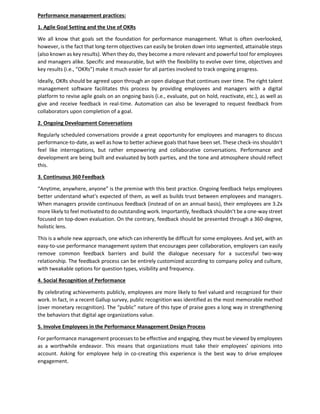Performance management practices:
1. Agile Goal Setting and the Use of OKRs
We all know that goals set the foundation for performance management. What is often overlooked,
however, is the fact that long-term objectives can easily be broken down into segmented, attainable steps
(also known as key results). When they do, they become a more relevant and powerful tool for employees
and managers alike. Specific and measurable, but with the flexibility to evolve over time, objectives and
key results (i.e., “OKRs”) make it much easier for all parties involved to track ongoing progress.
Ideally, OKRs should be agreed upon through an open dialogue that continues over time. The right talent
management software facilitates this process by providing employees and managers with a digital
platform to revise agile goals on an ongoing basis (i.e., evaluate, put on hold, reactivate, etc.), as well as
give and receive feedback in real-time. Automation can also be leveraged to request feedback from
collaborators upon completion of a goal.
2. Ongoing Development Conversations
Regularly scheduled conversations provide a great opportunity for employees and managers to discuss
performance-to-date, as well as how to better achieve goals that have been set. These check-ins shouldn’t
feel like interrogations, but rather empowering and collaborative conversations. Performance and
development are being built and evaluated by both parties, and the tone and atmosphere should reflect
this.
3. Continuous 360 Feedback
“Anytime, anywhere, anyone” is the premise with this best practice. Ongoing feedback helps employees
better understand what’s expected of them, as well as builds trust between employees and managers.
When managers provide continuous feedback (instead of on an annual basis), their employees are 3.2x
more likely to feel motivated to do outstanding work. Importantly, feedback shouldn’t be a one-way street
focused on top-down evaluation. On the contrary, feedback should be presented through a 360-degree,
holistic lens.
This is a whole new approach, one which can inherently be difficult for some employees. And yet, with an
easy-to-use performance management system that encourages peer collaboration, employers can easily
remove common feedback barriers and build the dialogue necessary for a successful two-way
relationship. The feedback process can be entirely customized according to company policy and culture,
with tweakable options for question types, visibility and frequency.
4. Social Recognition of Performance
By celebrating achievements publicly, employees are more likely to feel valued and recognized for their
work. In fact, in a recent Gallup survey, public recognition was identified as the most memorable method
(over monetary recognition). The “public” nature of this type of praise goes a long way in strengthening
the behaviors that digital age organizations value.
5. Involve Employees in the Performance Management Design Process
For performance management processes to be effective and engaging, they must be viewed by employees
as a worthwhile endeavor. This means that organizations must take their employees’ opinions into
account. Asking for employee help in co-creating this experience is the best way to drive employee
engagement.
 