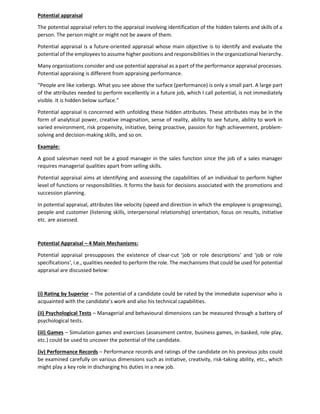 Potential appraisal
The potential appraisal refers to the appraisal involving identification of the hidden talents and skills of a
person. The person might or might not be aware of them.
Potential appraisal is a future-oriented appraisal whose main objective is to identify and evaluate the
potential of the employees to assume higher positions and responsibilities in the organizational hierarchy.
Many organizations consider and use potential appraisal as a part of the performance appraisal processes.
Potential appraising is different from appraising performance.
“People are like icebergs. What you see above the surface (performance) is only a small part. A large part
of the attributes needed to perform excellently in a future job, which I call potential, is not immediately
visible. It is hidden below surface.”
Potential appraisal is concerned with unfolding these hidden attributes. These attributes may be in the
form of analytical power, creative imagination, sense of reality, ability to see future, ability to work in
varied environment, risk propensity, initiative, being proactive, passion for high achievement, problem-
solving and decision-making skills, and so on.
Example:
A good salesman need not be a good manager in the sales function since the job of a sales manager
requires managerial qualities apart from selling skills.
Potential appraisal aims at identifying and assessing the capabilities of an individual to perform higher
level of functions or responsibilities. It forms the basis for decisions associated with the promotions and
succession planning.
In potential appraisal, attributes like velocity (speed and direction in which the employee is progressing),
people and customer (listening skills, interpersonal relationship) orientation, focus on results, initiative
etc. are assessed.
Potential Appraisal – 4 Main Mechanisms:
Potential appraisal presupposes the existence of clear-cut ‘job or role descriptions’ and ‘job or role
specifications’, i.e., qualities needed to perform the role. The mechanisms that could be used for potential
appraisal are discussed below:
(i) Rating by Superior – The potential of a candidate could be rated by the immediate supervisor who is
acquainted with the candidate’s work and also his technical capabilities.
(ii) Psychological Tests – Managerial and behavioural dimensions can be measured through a battery of
psychological tests.
(iii) Games – Simulation games and exercises (assessment centre, business games, in-basked, role play,
etc.) could be used to uncover the potential of the candidate.
(iv) Performance Records – Performance records and ratings of the candidate on his previous jobs could
be examined carefully on various dimensions such as initiative, creativity, risk-taking ability, etc., which
might play a key role in discharging his duties in a new job.
 