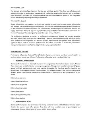 Dimension # 6. Cost:
The ultimate principle of purchasing is the low cost with best quality. Therefore cost effectiveness is
another dimension of performance management. It implies the capacity of a business unit to produce a
given commodity at a lower cost through more effective utilization of existing resources. It is the process
of cost reduction by improving efficiency of operations.
Dimension # 7. Output:
Output relationships and analysis- It is relevant and essential to understand the input-output relationships
and analysis. The purpose of input-output analysis is to find out the interdependencies and complexities
of the economy in order to determine the conditions for maintaining balance between demand and
supply. It describes the inputs required to produce the outputs of different sectors of the economy. It also
involves the study of the exchange of goods and services among industries.
The performance appraisal is the part of performance management because the moment assessing
process is started there is an appraisal taking place. Therefore, performance appraisal is static in nature
while performance management is a dynamic process. Performance management with performance
appraisal should lead to increased performance. The effort should be to make the performance
management process more effective and productive using appraisal system.
PERFORMANCE ANALYSIS
Performance influencing factors (PIF’s) affects the human performance and thus human’s ability to
perform actions correct and efficient. Performance influencing factors can be divided into
1. Workplace related factors
Human performance can be drastically improved by having control of workplace related factors. Most of
these factors are controlled by the company management. Management based on visions and “greate
words” will fail. Management must have practical knowledge for handling specific situations and
demonstrate this knowledge through their behaviour. This will give confidence and motivation among the
workers, which is an absolute condition to achieve results. A description of workplace related factors
follow:
Workplace economy
Workplace environment
Workplace equipment
Workplace interaction
Workplace layout
Workplace personnel policy
Workplace routines
2. Human related factors
Human performance can also be improved by having control of human related factors. Personal factors
describe the current state of a person. This state will have variations due to psychological and
physiological stresses. A description of human related factors follow:
 
