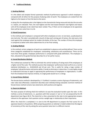 A. Traditional Methods:
1. Ranking Method:
It is the oldest and simplest formal systematic method of performance appraisal in which employee is
compared with all others for the purpose of placing order of worth. The employees are ranked from the
highest to the lowest or from the best to the worst.
In doing this the employee who is the highest on the characteristic being measured and also the one who
is L lowest, are indicated. Then, the next highest and the next lowest between next highest and lowest
until all the employees to be rated have been ranked. Thus, if there are ten employees to be appraised,
there will be ten ranks from 1 to 10.
2. Paired Comparison:
In this method, each employee is compared with other employees on one- on one basis, usually based on
one trait only. The rater is provided with a bunch of slips each coining pair of names, the rater puts a tick
mark against the employee whom he insiders the better of the two. The number of times this employee
is compared as better with others determines his or her final ranking.
3. Grading Method:
In this method, certain categories of worth are established in advance and carefully defined. There can be
three categories established for employees: outstanding, satisfactory and unsatisfactory. There can be
more than three grades. Employee performance is compared with grade definitions. The employee is,
then, allocated to the grade that best describes his or her perfor-mance.
4. Forced Distribution Method:
This method was evolved by Tiffen to eliminate the central tendency of rating most of the employees at
a higher end of the scale. The method assumes that employees’ performance level confirms to a normal
statistical distribution i.e., 10,20,40,20 and 10 per cent. This is useful for rating a large number of
employees’ job performance and promo ability. It tends to eliminate or reduce bias. It is also highly simple
to understand and easy to apply in appraising the performance of employees in organizations. It suffer
from the drawback that improve similarly, no single grade would rise in a ratings.
5. Forced-Choice Method:
The forced-choice method is developed by J. P. Guilford. It contains a series of groups of statements, and
rater rates how effectively a statement describes each individual being evaluated. Common method of
forced-choice method contains two statements, both positive and negative.
6. Check-List Method:
The basic purpose of utilizing check-list method is to ease the evaluation burden upon the rater. In this
method, a series of statements, i.e., questions with their answers in ‘yes’ or ‘no’ are prepared by the HR
department (see Figure 28-2). The check-list is, then, presented to the rater to tick appropriate answers
relevant to the appraisee. Each question carries a weight-age in relationship to their importance.
When the check-list is completed, it is sent to the HR department to prepare the final scores for all
appraises based on all questions. While preparing questions an attempt is made to determine the degree
of consistency of the rater by asking the same question twice but in a different manner
 