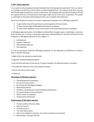 3. 360 – Degree Appraisal:
It is a system in which employees will get feedback from all the people they work with. There are about 7
to 12 people who will fill out a form which is usually a feedback form. The contents of the form may vary
from broad range competencies to work environment. The employee who receives the feedback will also
be required to fill out a self-assessment which again might consist of the same components. This system
is used to get an improved understanding of every one’s strengths and weaknesses.
There are three general reasons as to why an organization would go in for a 360 degree appraisal.
• To get a better view of the performance and prospective of future leaders.
• To have a broad insight of developmental needs of manpower.
• To collect more feedback so as to ensure justice to the job performed by the employees.
In 360 degree appraisal system, the feedback is collected from managers, peers, subordinates, customers,
team members etc. A survey is conducted to get close understanding of-on the job performance of the
employees. A 360 degree appraisal has four stages in it:
• Self-Appraisal
• Superior’s Appraisal
• Sub-ordinates Appraisal
• Peer Appraisal
It is not an easy task to implement 360 degree appraisal. For this appraisal to be effective one needs to
bear in mind the following:
→ Right skills to be assessed are determined.
→ Appraiser should be selected properly.
→ He should be well aware of the system, if proper training on the appraisal system is not given.
→ Elucidate the intention of this kind of appraisal system.
→ Ensure the process to be simple.
→ Follow up.
Advantages of 360 degree appraisal
• Self-development of employees
• Fair and accurate reviews
• No biasing with 360 degree feedback
• Motivated workforce
• Provides a comprehensive view of employee performance
• Persuasive opinions from participants
• Better morale of employees
• Positive work environment
Disadvantages of 360 degree appraisal
• Process could be time consuming
• Data mix concern
• Tracking concerns
• Too much data at place
• Data is not available to everyone. Can create a suspicious environment
• Needs proper training to execute
 