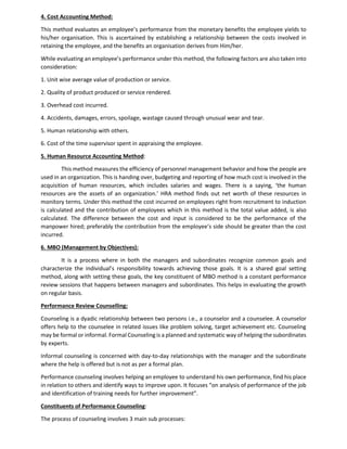 4. Cost Accounting Method:
This method evaluates an employee’s performance from the monetary benefits the employee yields to
his/her organisation. This is ascertained by establishing a relationship between the costs involved in
retaining the employee, and the benefits an organisation derives from Him/her.
While evaluating an employee’s performance under this method, the following factors are also taken into
consideration:
1. Unit wise average value of production or service.
2. Quality of product produced or service rendered.
3. Overhead cost incurred.
4. Accidents, damages, errors, spoilage, wastage caused through unusual wear and tear.
5. Human relationship with others.
6. Cost of the time supervisor spent in appraising the employee.
5. Human Resource Accounting Method:
This method measures the efficiency of personnel management behavior and how the people are
used in an organization. This is handing over, budgeting and reporting of how much cost is involved in the
acquisition of human resources, which includes salaries and wages. There is a saying, ‘the human
resources are the assets of an organization.’ HRA method finds out net worth of these resources in
monitory terms. Under this method the cost incurred on employees right from recruitment to induction
is calculated and the contribution of employees which in this method is the total value added, is also
calculated. The difference between the cost and input is considered to be the performance of the
manpower hired; preferably the contribution from the employee’s side should be greater than the cost
incurred.
6. MBO (Management by Objectives):
It is a process where in both the managers and subordinates recognize common goals and
characterize the individual’s responsibility towards achieving those goals. It is a shared goal setting
method, along with setting these goals, the key constituent of MBO method is a constant performance
review sessions that happens between managers and subordinates. This helps in evaluating the growth
on regular basis.
Performance Review Counselling:
Counseling is a dyadic relationship between two persons i.e., a counselor and a counselee. A counselor
offers help to the counselee in related issues like problem solving, target achievement etc. Counseling
may be formal or informal. Formal Counseling is a planned and systematic way of helping the subordinates
by experts.
Informal counseling is concerned with day-to-day relationships with the manager and the subordinate
where the help is offered but is not as per a formal plan.
Performance counseling involves helping an employee to understand his own performance, find his place
in relation to others and identify ways to improve upon. It focuses “on analysis of performance of the job
and identification of training needs for further improvement”.
Constituents of Performance Counseling:
The process of counseling involves 3 main sub processes:
 