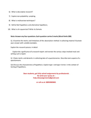 6) What is descriptive research?
7) Explain non-probability sampling.
8) What is multivariate techniques?
9) Define Null hypothesis and alternative hypothesis.
10) What is chi-square test? Write its formula.
Note: Answer any four questions. Each question carries 5 marks (Word limits 500)
Q. 2 Examine the merits and limitations of the observation method in collecting material illustrate
your answer with suitable examples.
Explain the research process in detail.
Explain the significance of a research report and narrate the various steps involved read and
writing such a report.
Q. 5 State merits and demerits in collecting data of a questionnaires. Describe main aspects of a
questionnaire.
Q.6 Discuss the characteristics of hypothesis. Explain type I and type II errors in the context of
testing of hypothesis.
Dear students, get fully solved assignments by professionals
Do send your query at :
help.mbaassignments@gmail.com
or call us at :08263069601
 