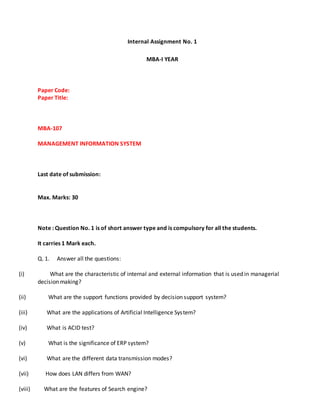 Internal Assignment No. 1
MBA-I YEAR
Paper Code:
Paper Title:
MBA-107
MANAGEMENT INFORMATION SYSTEM
Last date of submission:
Max. Marks: 30
Note : Question No. 1 is of short answer type and is compulsory for all the students.
It carries 1 Mark each.
Q. 1. Answer all the questions:
(i) What are the characteristic of internal and external information that is used in managerial
decision making?
(ii) What are the support functions provided by decision support system?
(iii) What are the applications of Artificial Intelligence System?
(iv) What is ACID test?
(v) What is the significance of ERP system?
(vi) What are the different data transmission modes?
(vii) How does LAN differs from WAN?
(viii) What are the features of Search engine?
 