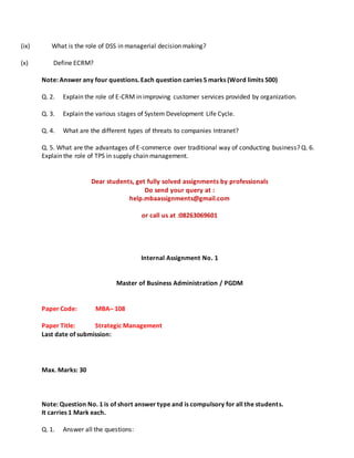 (ix) What is the role of DSS in managerial decision making?
(x) Define ECRM?
Note: Answer any four questions. Each question carries 5 marks (Word limits 500)
Q. 2. Explain the role of E-CRM in improving customer services provided by organization.
Q. 3. Explain the various stages of System Development Life Cycle.
Q. 4. What are the different types of threats to companies Intranet?
Q. 5. What are the advantages of E-commerce over traditional way of conducting business? Q. 6.
Explain the role of TPS in supply chain management.
Dear students, get fully solved assignments by professionals
Do send your query at :
help.mbaassignments@gmail.com
or call us at :08263069601
Internal Assignment No. 1
Master of Business Administration / PGDM
Paper Code: MBA– 108
Paper Title: Strategic Management
Last date of submission:
Max. Marks: 30
Note: Question No. 1 is of short answer type and is compulsory for all the students.
It carries 1 Mark each.
Q. 1. Answer all the questions:
 