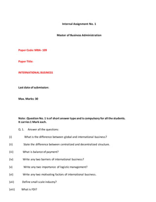 Internal Assignment No. 1
Master of Business Administration
Paper Code: MBA- 109
Paper Title:
INTERNATIONAL BUSINESS
Last date of submission:
Max. Marks: 30
Note : Question No. 1 is of short answer type and is compulsory for all the students.
It carries 1 Mark each.
Q. 1. Answer all the questions:
(i) What is the difference between global and international business?
(ii) State the difference between centralized and decentralized structure.
(iii) What is balance of payment?
(iv) Write any two barriers of international business?
(v) Write any two importance of logistic management?
(vi) Write any two motivating factors of international business.
(vii) Define small scale industry?
(viii) What is FDI?
 