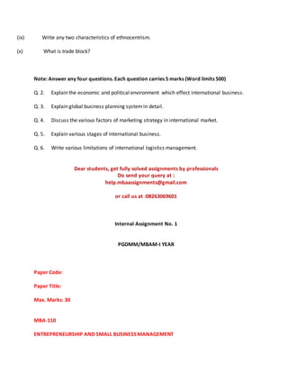 (ix) Write any two characteristics of ethnocentrism.
(x) What is trade block?
Note: Answer any four questions. Each question carries 5 marks (Word limits 500)
Q. 2. Explain the economic and political environment which effect international business.
Q. 3. Explain global business planning systemin detail.
Q. 4. Discuss the various factors of marketing strategy in international market.
Q. 5. Explain various stages of international business.
Q. 6. Write various limitations of international logistics management.
Dear students, get fully solved assignments by professionals
Do send your query at :
help.mbaassignments@gmail.com
or call us at :08263069601
Internal Assignment No. 1
PGDMM/MBAM-I YEAR
Paper Code:
Paper Title:
Max. Marks: 30
MBA-110
ENTREPRENEURSHIP AND SMALL BUSINESS MANAGEMENT
 
