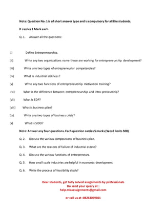Note: Question No. 1 is of short answer type and is compulsory for all the students.
It carries 1 Mark each.
Q. 1. Answer all the questions:
(i) Define Entrepreneurship.
(ii) Write any two organizations name those are working for entrepreneurship development?
(iii) Write any two types of entrepreneurial competencies?
(iv) What is industrial sickness?
(v) Write any two functions of entrepreneurship motivation training?
(vi) What is the difference between entrepreneurship and intra-preneurship?
(vii) What is EDP?
(viii) What is business plan?
(ix) Write any two types of business crisis?
(x) What is SIDO?
Note: Answer any four questions. Each question carries 5 marks (Word limits 500)
Q. 2. Discuss the various compositions of business plan.
Q. 3. What are the reasons of failure of industrial estate?
Q. 4. Discuss the various functions of entrepreneurs.
Q. 5. How small scale industries are helpful in economic development.
Q. 6. Write the process of feasibility study?
Dear students, get fully solved assignments by professionals
Do send your query at :
help.mbaassignments@gmail.com
or call us at :08263069601
 