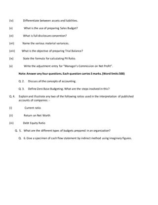 (iv) Differentiate between assets and liabilities.
(v) What is the use of preparing Sales Budget?
(vi) What is full disclosure convention?
(vii) Name the various material variances.
(viii) What is the objective of preparing Trial Balance?
(ix) State the formula for calculating PV Ratio.
(x) Write the adjustment entry for “Manager’s Commission on Net Profit”.
Note: Answer any four questions. Each question carries 5 marks. (Word limits 500)
Q. 2. Discuss all the concepts of accounting.
Q. 3. Define Zero Base Budgeting. What are the steps involved in this?
Q. 4. Explain and illustrate any two of the following ratios used in the interpretation of published
accounts of companies: -
(i) Current ratio
(ii) Return on Net Worth
(iii) Debt Equity Ratio
Q. 5. What are the different types of budgets prepared in an organization?
Q. 6. Give a specimen of cash flow statement by indirect method using imaginary figures.
 