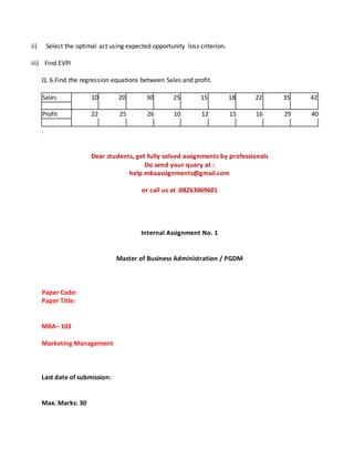 ii) Select the optimal act using expected opportunity loss criterion.
iii) Find EVPI
Q. 6.Find the regression equations between Sales and profit.
Sales 10 20 30 25 15 18 22 35 42
Profit 22 25 26 10 12 15 16 29 40
.
Dear students, get fully solved assignments by professionals
Do send your query at :
help.mbaassignments@gmail.com
or call us at :08263069601
Internal Assignment No. 1
Master of Business Administration / PGDM
Paper Code:
Paper Title:
MBA– 103
Marketing Management
Last date of submission:
Max. Marks: 30
 
