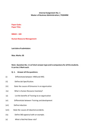 Internal Assignment No. 1
Master of Business Administration / PGDHRM
Paper Code:
Paper Title:
MBAH – 104
Human Resource Management
Last date of submission:
Max. Marks: 30
Note : Question No. 1 is of short answer type and is compulsory for all the students.
It carries 1 Mark each.
Q. 1. Answer all the questions:
(i) Differentiate between HRMand HRD.
(ii) Define Job Specification.
(iii) State the causes of Grievance in an organisation
(iv) What is Human Resource Inventory?
(v) List the benefits of Training to an organisation
(vi) Differentiate between Training and development
(vii) Define induction.
(viii) State the causes of industrial accidents.
(ix) Define 360 appraisal with an example.
(x) What is Red Hot Stove rule?
 