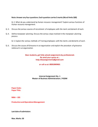 Note: Answer any four questions. Each question carries 5 marks (Word limits 500)
Q. 2. What do you understand by Human resource management? Explain various functions of
Human resource management.
Q. 3. Discuss the various sources of recruitment of employees with the merit and demerit of each.
Q. 4. Define manpower planning. Discuss the various steps involved in the manpower planning
process.
Q. 5. Explain the various methods of Training employees with the merits and demerits of each.
Q. 6. Discuss the causes of Grievance in an organization and explain the procedure of grievance
redressal in an organization
Dear students, get fully solved assignments by professionals
Do send your query at :
help.mbaassignments@gmail.com
or call us at :08263069601
Internal Assignment No. 1
Master of Business Administration / PGDM
Paper Code:
Paper Title:
MBA – 105
Production and Operations Management
Last date of submission:
Max. Marks: 30
 