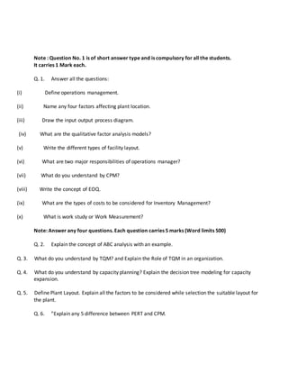 Note : Question No. 1 is of short answer type and is compulsory for all the students.
It carries 1 Mark each.
Q. 1. Answer all the questions:
(i) Define operations management.
(ii) Name any four factors affecting plant location.
(iii) Draw the input output process diagram.
(iv) What are the qualitative factor analysis models?
(v) Write the different types of facility layout.
(vi) What are two major responsibilities of operations manager?
(vii) What do you understand by CPM?
(viii) Write the concept of EOQ.
(ix) What are the types of costs to be considered for Inventory Management?
(x) What is work study or Work Measurement?
Note: Answer any four questions. Each question carries 5 marks (Word limits 500)
Q. 2. Explain the concept of ABC analysis with an example.
Q. 3. What do you understand by TQM? and Explain the Role of TQM in an organization.
Q. 4. What do you understand by capacity planning? Explain the decision tree modeling for capacity
expansion.
Q. 5. Define Plant Layout. Explain all the factors to be considered while selection the suitable layout for
the plant.
Q. 6. ”Explain any 5 difference between PERT and CPM.
 