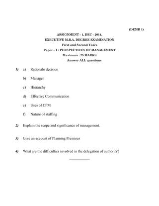 (DEMB 1) 
ASSIGNMENT - 1, DEC - 2014. 
EXECUTIVE M.B.A. DEGREE EXAMINATION 
First and Second Years 
Paper – I : PERSPECTIVES OF MANAGEMENT 
Maximum : 25 MARKS 
Answer ALL questions 
1) a) Rationale decision 
b) Manager 
c) Hierarchy 
d) Effective Communication 
e) Uses of CPM 
f) Nature of staffing 
2) Explain the scope and significance of management. 
3) Give an account of Planning Premises 
4) What are the difficulties involved in the delegation of authority? 
——————— 
 