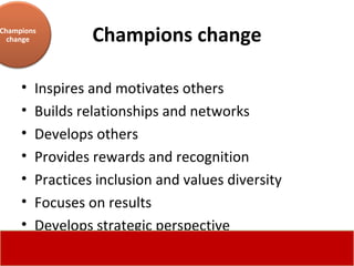 Champions change Inspires and motivates others  Builds relationships and networks  Develops others  Provides rewards and recognition  Practices inclusion and values diversity  Focuses on results  Develops strategic perspective Champions change 