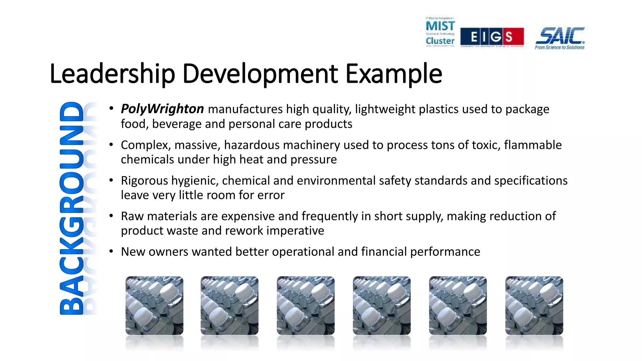 Leadership Development Example
• PolyWrighton manufactures high quality, lightweight plastics used to package
food, beverage and personal care products
• Complex, massive, hazardous machinery used to process tons of toxic, flammable
chemicals under high heat and pressure
• Rigorous hygienic, chemical and environmental safety standards and specifications
leave very little room for error
• Raw materials are expensive and frequently in short supply, making reduction of
product waste and rework imperative
• New owners wanted better operational and financial performance
 