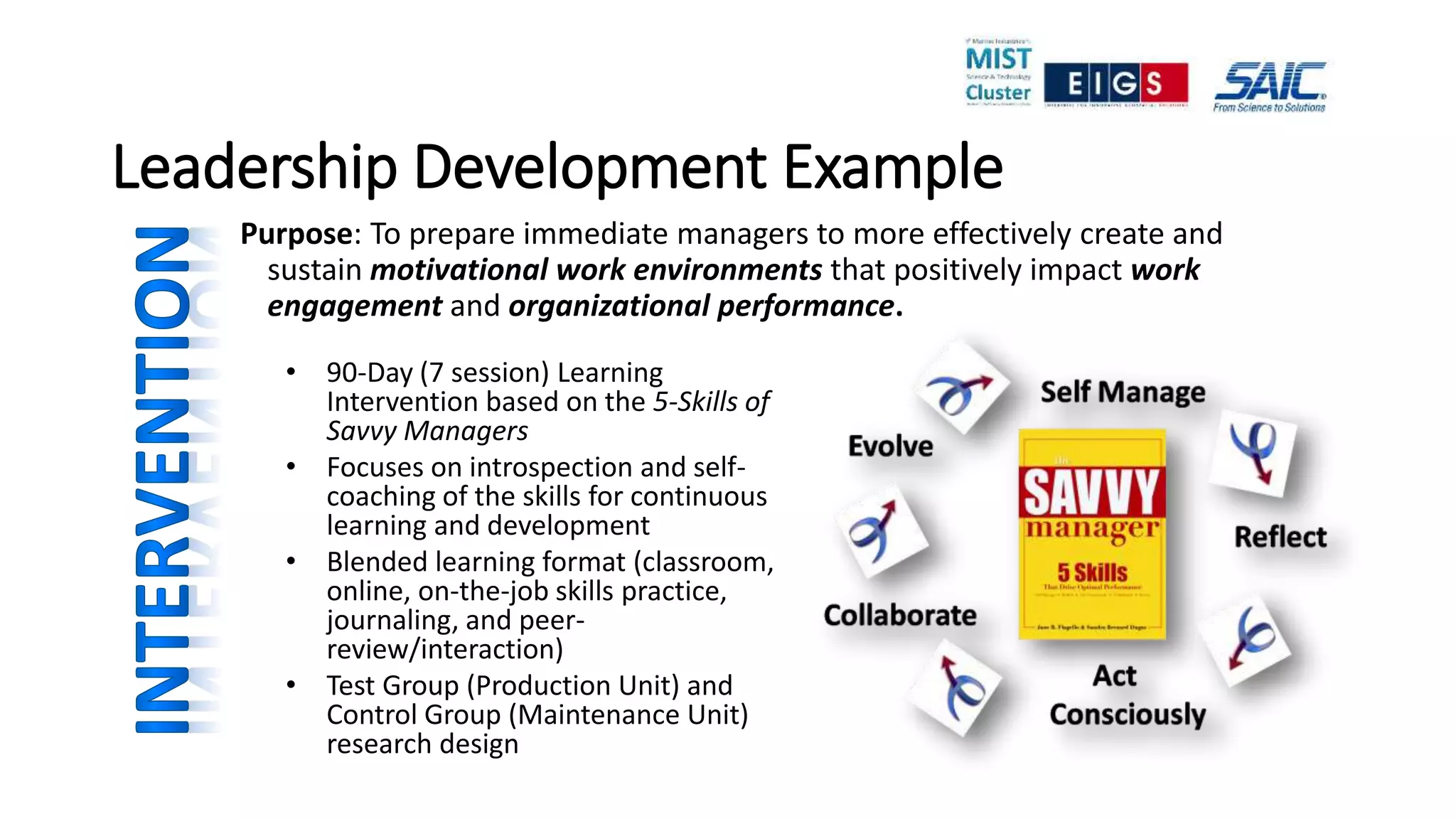 Leadership Development Example
Purpose: To prepare immediate managers to more effectively create and
sustain motivational work environments that positively impact work
engagement and organizational performance.
• 90-Day (7 session) Learning
Intervention based on the 5-Skills of
Savvy Managers
• Focuses on introspection and self-
coaching of the skills for continuous
learning and development
• Blended learning format (classroom,
online, on-the-job skills practice,
journaling, and peer-
review/interaction)
• Test Group (Production Unit) and
Control Group (Maintenance Unit)
research design
 