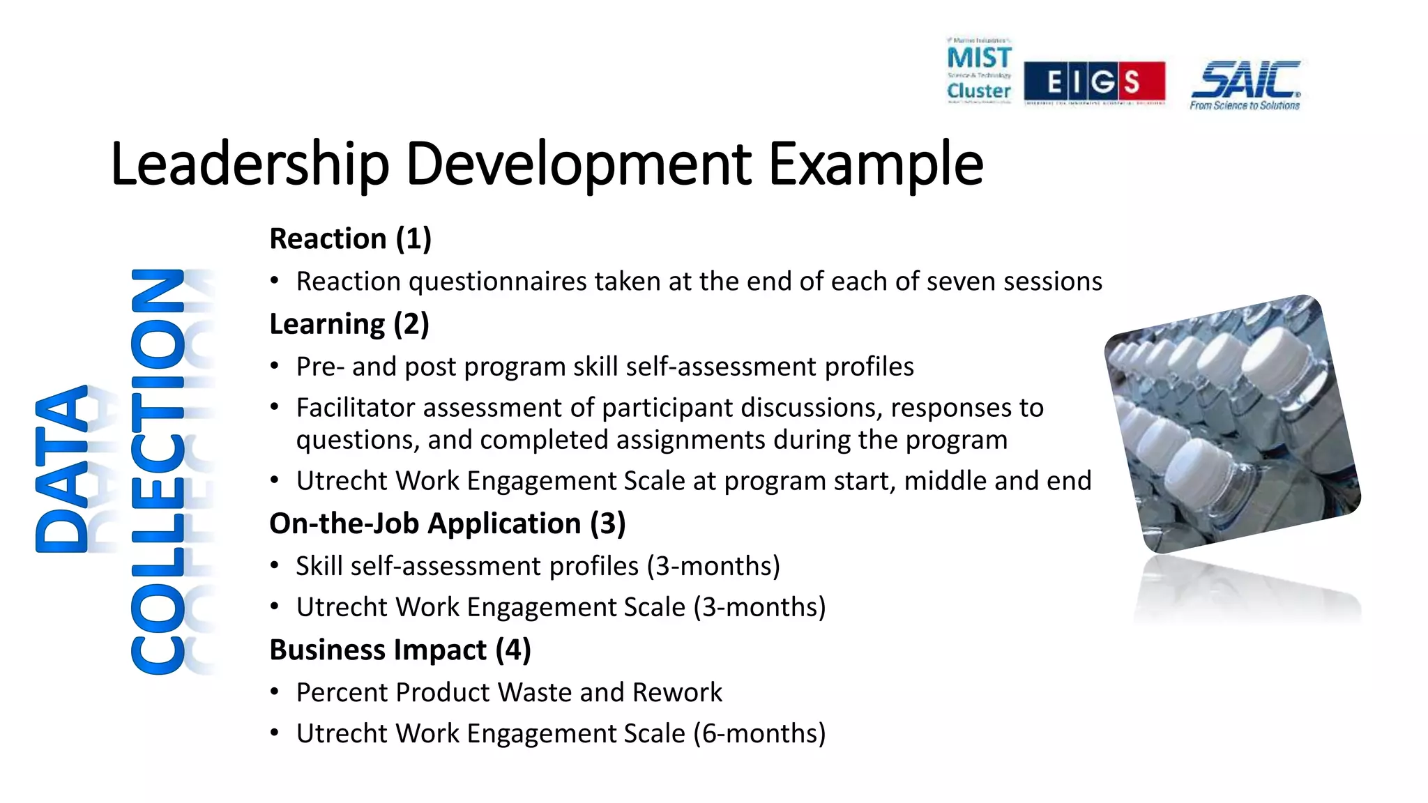 Leadership Development Example
Reaction (1)
• Reaction questionnaires taken at the end of each of seven sessions
Learning (2)
• Pre- and post program skill self-assessment profiles
• Facilitator assessment of participant discussions, responses to
questions, and completed assignments during the program
• Utrecht Work Engagement Scale at program start, middle and end
On-the-Job Application (3)
• Skill self-assessment profiles (3-months)
• Utrecht Work Engagement Scale (3-months)
Business Impact (4)
• Percent Product Waste and Rework
• Utrecht Work Engagement Scale (6-months)
 