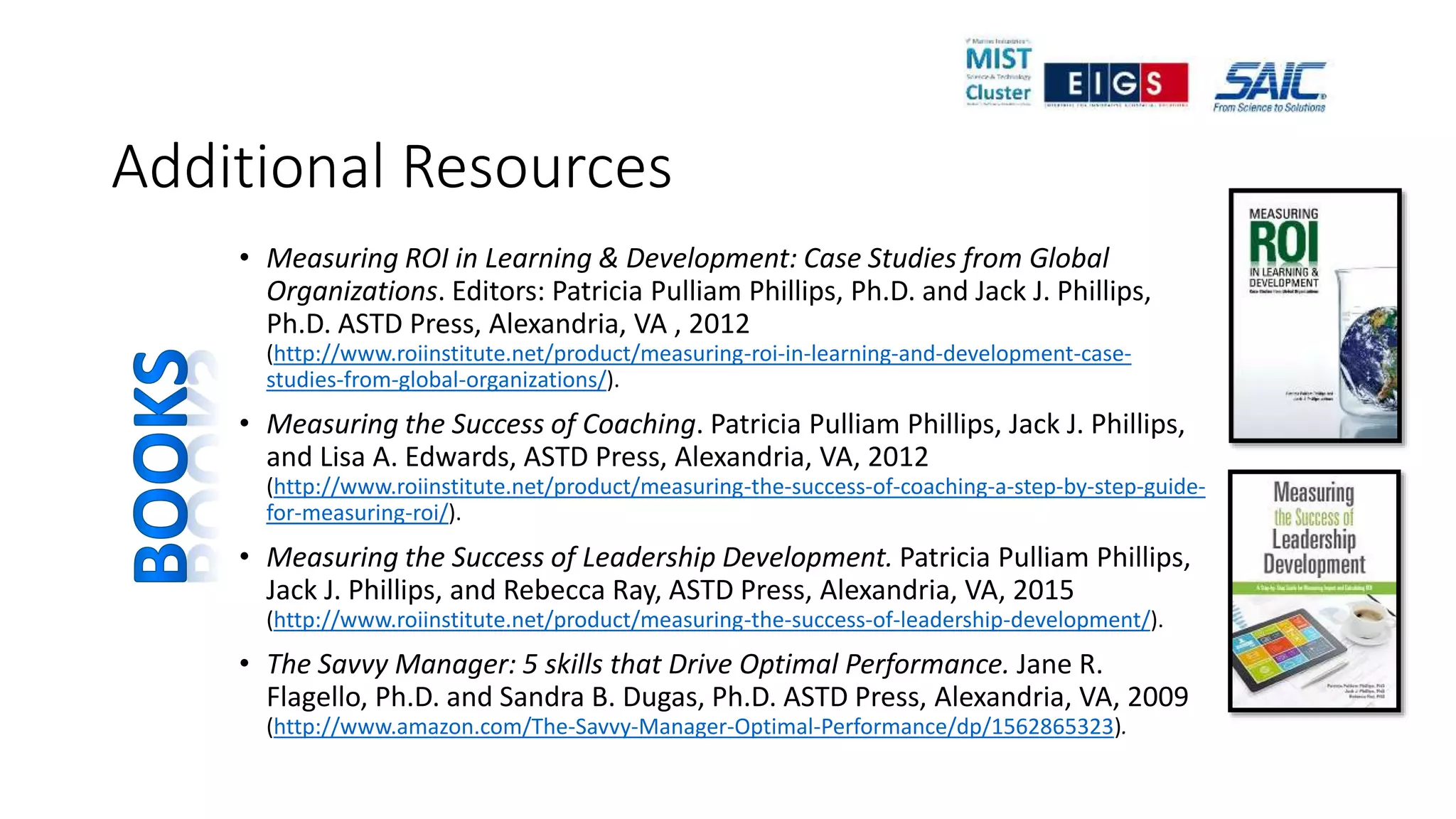 Additional Resources
• Measuring ROI in Learning & Development: Case Studies from Global
Organizations. Editors: Patricia Pulliam Phillips, Ph.D. and Jack J. Phillips,
Ph.D. ASTD Press, Alexandria, VA , 2012
(http://www.roiinstitute.net/product/measuring-roi-in-learning-and-development-case-
studies-from-global-organizations/).
• Measuring the Success of Coaching. Patricia Pulliam Phillips, Jack J. Phillips,
and Lisa A. Edwards, ASTD Press, Alexandria, VA, 2012
(http://www.roiinstitute.net/product/measuring-the-success-of-coaching-a-step-by-step-guide-
for-measuring-roi/).
• Measuring the Success of Leadership Development. Patricia Pulliam Phillips,
Jack J. Phillips, and Rebecca Ray, ASTD Press, Alexandria, VA, 2015
(http://www.roiinstitute.net/product/measuring-the-success-of-leadership-development/).
• The Savvy Manager: 5 skills that Drive Optimal Performance. Jane R.
Flagello, Ph.D. and Sandra B. Dugas, Ph.D. ASTD Press, Alexandria, VA, 2009
(http://www.amazon.com/The-Savvy-Manager-Optimal-Performance/dp/1562865323).
 