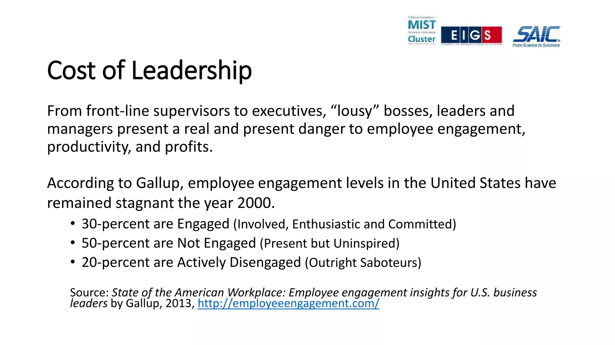 Cost of Leadership
From front-line supervisors to executives, “lousy” bosses, leaders and
managers present a real and present danger to employee engagement,
productivity, and profits.
According to Gallup, employee engagement levels in the United States have
remained stagnant the year 2000.
• 30-percent are Engaged (Involved, Enthusiastic and Committed)
• 50-percent are Not Engaged (Present but Uninspired)
• 20-percent are Actively Disengaged (Outright Saboteurs)
Source: State of the American Workplace: Employee engagement insights for U.S. business
leaders by Gallup, 2013, http://employeeengagement.com/
 