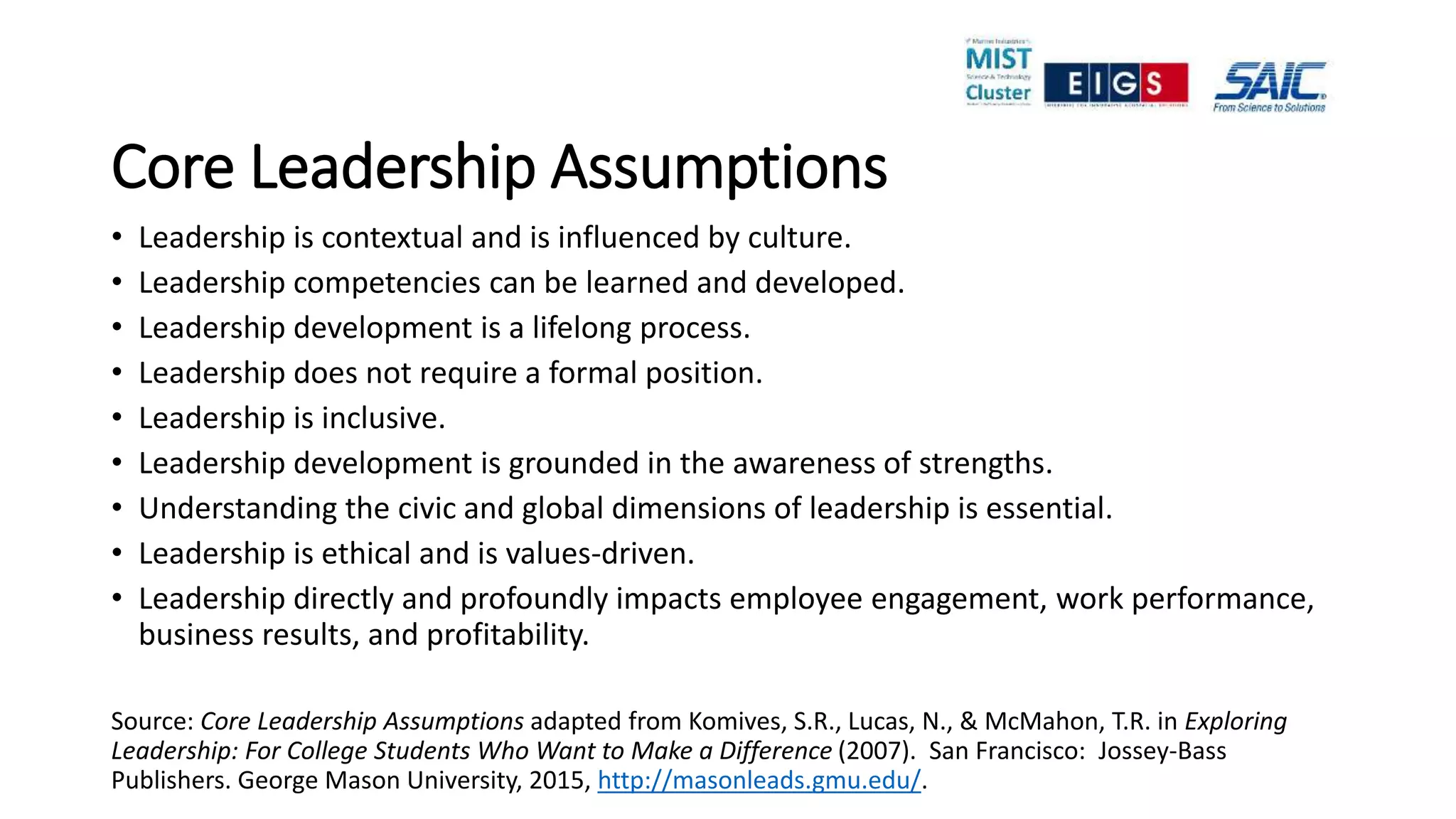 Core Leadership Assumptions
• Leadership is contextual and is influenced by culture.
• Leadership competencies can be learned and developed.
• Leadership development is a lifelong process.
• Leadership does not require a formal position.
• Leadership is inclusive.
• Leadership development is grounded in the awareness of strengths.
• Understanding the civic and global dimensions of leadership is essential.
• Leadership is ethical and is values-driven.
• Leadership directly and profoundly impacts employee engagement, work performance,
business results, and profitability.
Source: Core Leadership Assumptions adapted from Komives, S.R., Lucas, N., & McMahon, T.R. in Exploring
Leadership: For College Students Who Want to Make a Difference (2007). San Francisco: Jossey-Bass
Publishers. George Mason University, 2015, http://masonleads.gmu.edu/.
 