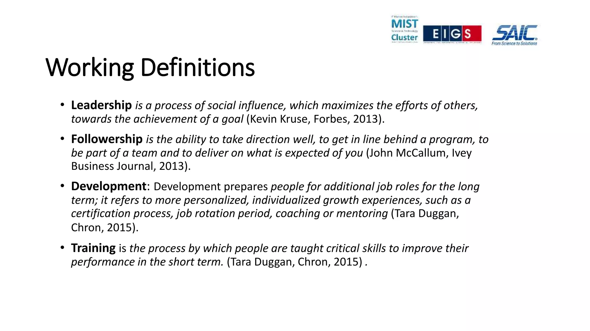 Working Definitions
• Leadership is a process of social influence, which maximizes the efforts of others,
towards the achievement of a goal (Kevin Kruse, Forbes, 2013).
• Followership is the ability to take direction well, to get in line behind a program, to
be part of a team and to deliver on what is expected of you (John McCallum, Ivey
Business Journal, 2013).
• Development: Development prepares people for additional job roles for the long
term; it refers to more personalized, individualized growth experiences, such as a
certification process, job rotation period, coaching or mentoring (Tara Duggan,
Chron, 2015).
• Training is the process by which people are taught critical skills to improve their
performance in the short term. (Tara Duggan, Chron, 2015) .
 