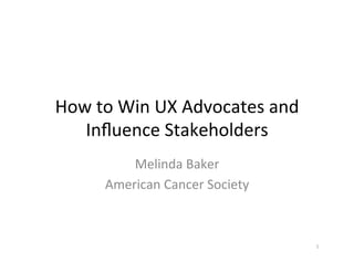 How	
  to	
  Win	
  UX	
  Advocates	
  and	
  
Inﬂuence	
  Stakeholders	
  
Melinda	
  Baker	
  
American	
  Cancer	
  Society	
  

1	
  

 