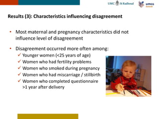 Results (3): Characteristics influencing disagreement

• Most maternal and pregnancy characteristics did not
  influence level of disagreement
• Disagreement occurred more often among:
     Younger women (<25 years of age)
     Women who had fertility problems
     Women who smoked during pregnancy
     Women who had miscarriage / stillbirth
     Women who completed questionnaire
      >1 year after delivery
 