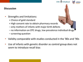 Discussion

• Strengths and limitations:
    + Choice of gold standard
    + High consent rate to obtain pharmacy records
    – only mothers of infants with major birth defects
    – no information on OTC drugs, low prevalence individual drugs
    – screening question

• Validity comparable with studies conducted in the ‘80s and ‘90s
• Use of infants with genetic disorder as control group does not
  seem to introduce recall bias
 