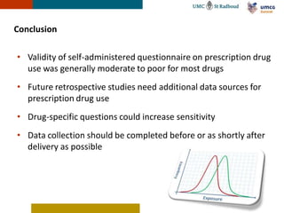 Conclusion

• Validity of self-administered questionnaire on prescription drug
  use was generally moderate to poor for most drugs
• Future retrospective studies need additional data sources for
  prescription drug use
• Drug-specific questions could increase sensitivity
• Data collection should be completed before or as shortly after
  delivery as possible
 