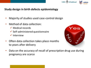 Study design in birth defects epidemiology

• Majority of studies used case-control design
• Method of data collection:
     Medical records
     Self-administered questionnaire
     Interview

• Often data collection takes place months
  to years after delivery
• Data on the accuracy of recall of prescription drug use during
  pregnancy are scarce
 