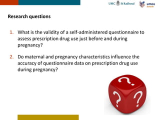 Research questions

1. What is the validity of a self-administered questionnaire to
   assess prescription drug use just before and during
   pregnancy?

2. Do maternal and pregnancy characteristics influence the
   accuracy of questionnaire data on prescription drug use
   during pregnancy?
 