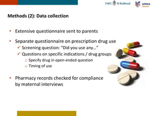 Methods (2): Data collection

• Extensive questionnaire sent to parents
• Separate questionnaire on prescription drug use
     Screening question: “Did you use any…”
     Questions on specific indications / drug groups
        o Specify drug in open-ended question
        o Timing of use

• Pharmacy records checked for compliance
  by maternal interviews
 