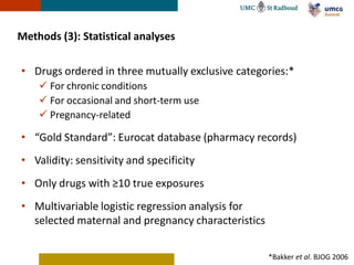 Methods (3): Statistical analyses

• Drugs ordered in three mutually exclusive categories:*
     For chronic conditions
     For occasional and short-term use
     Pregnancy-related

• “Gold Standard”: Eurocat database (pharmacy records)
• Validity: sensitivity and specificity
• Only drugs with ≥10 true exposures
• Multivariable logistic regression analysis for
  selected maternal and pregnancy characteristics


                                                    *Bakker et al. BJOG 2006
 
