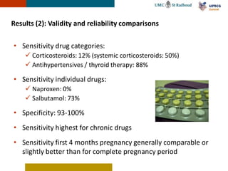 Results (2): Validity and reliability comparisons

• Sensitivity drug categories:
     Corticosteroids: 12% (systemic corticosteroids: 50%)
     Antihypertensives / thyroid therapy: 88%

• Sensitivity individual drugs:
     Naproxen: 0%
     Salbutamol: 73%

• Specificity: 93-100%
• Sensitivity highest for chronic drugs
• Sensitivity first 4 months pregnancy generally comparable or
  slightly better than for complete pregnancy period
 