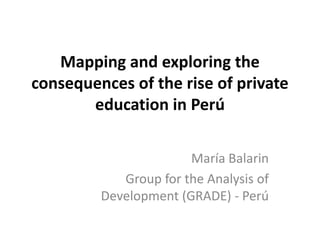 Mapping and exploring the
consequences of the rise of private
education in Perú
María Balarin
Group for the Analysis of
Development (GRADE) - Perú

 