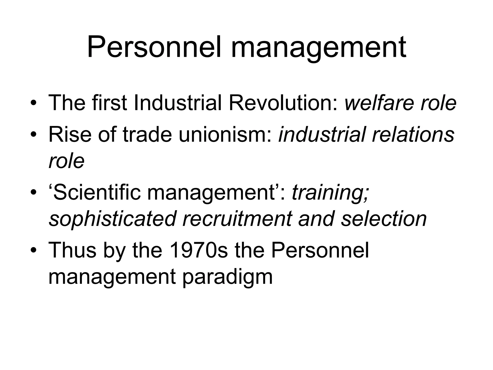 Personnel management
• The first Industrial Revolution: welfare role
• Rise of trade unionism: industrial relations
role
• ‘Scientific management’: training;
sophisticated recruitment and selection
• Thus by the 1970s the Personnel
management paradigm
 
