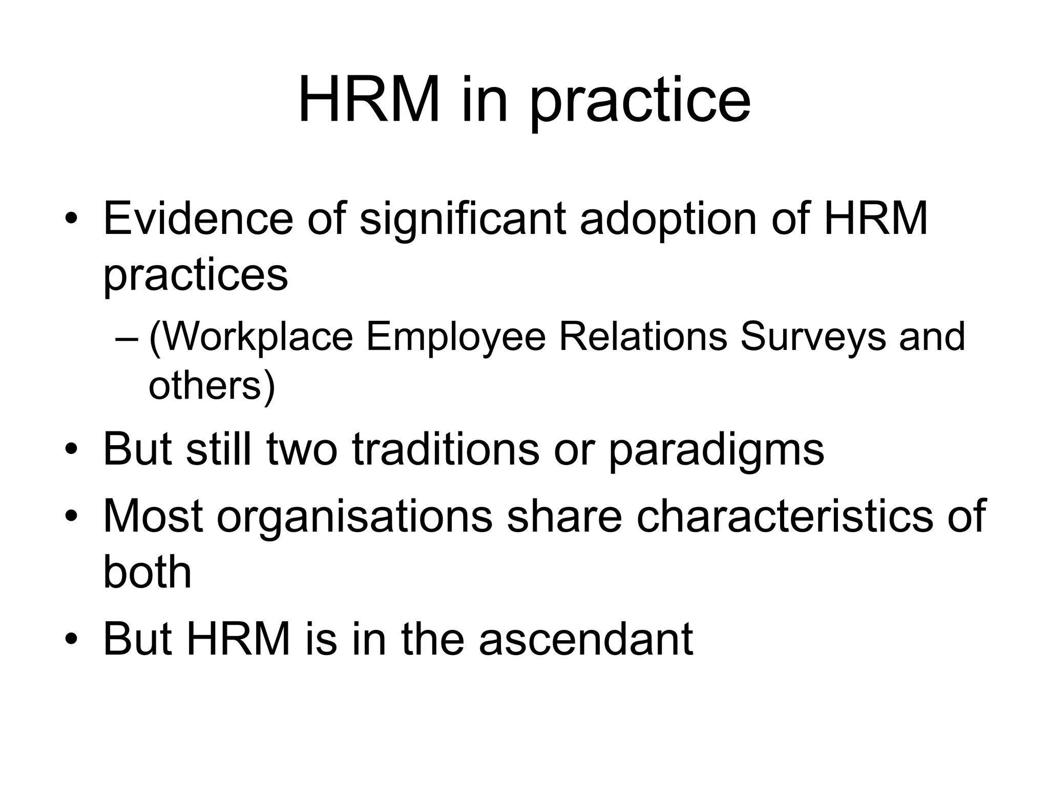 HRM in practice
• Evidence of significant adoption of HRM
practices
– (Workplace Employee Relations Surveys and
others)
• But still two traditions or paradigms
• Most organisations share characteristics of
both
• But HRM is in the ascendant
 