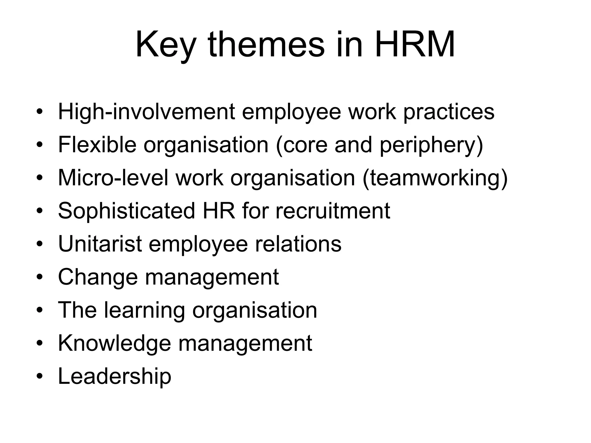 Key themes in HRM
• High-involvement employee work practices
• Flexible organisation (core and periphery)
• Micro-level work organisation (teamworking)
• Sophisticated HR for recruitment
• Unitarist employee relations
• Change management
• The learning organisation
• Knowledge management
• Leadership
 