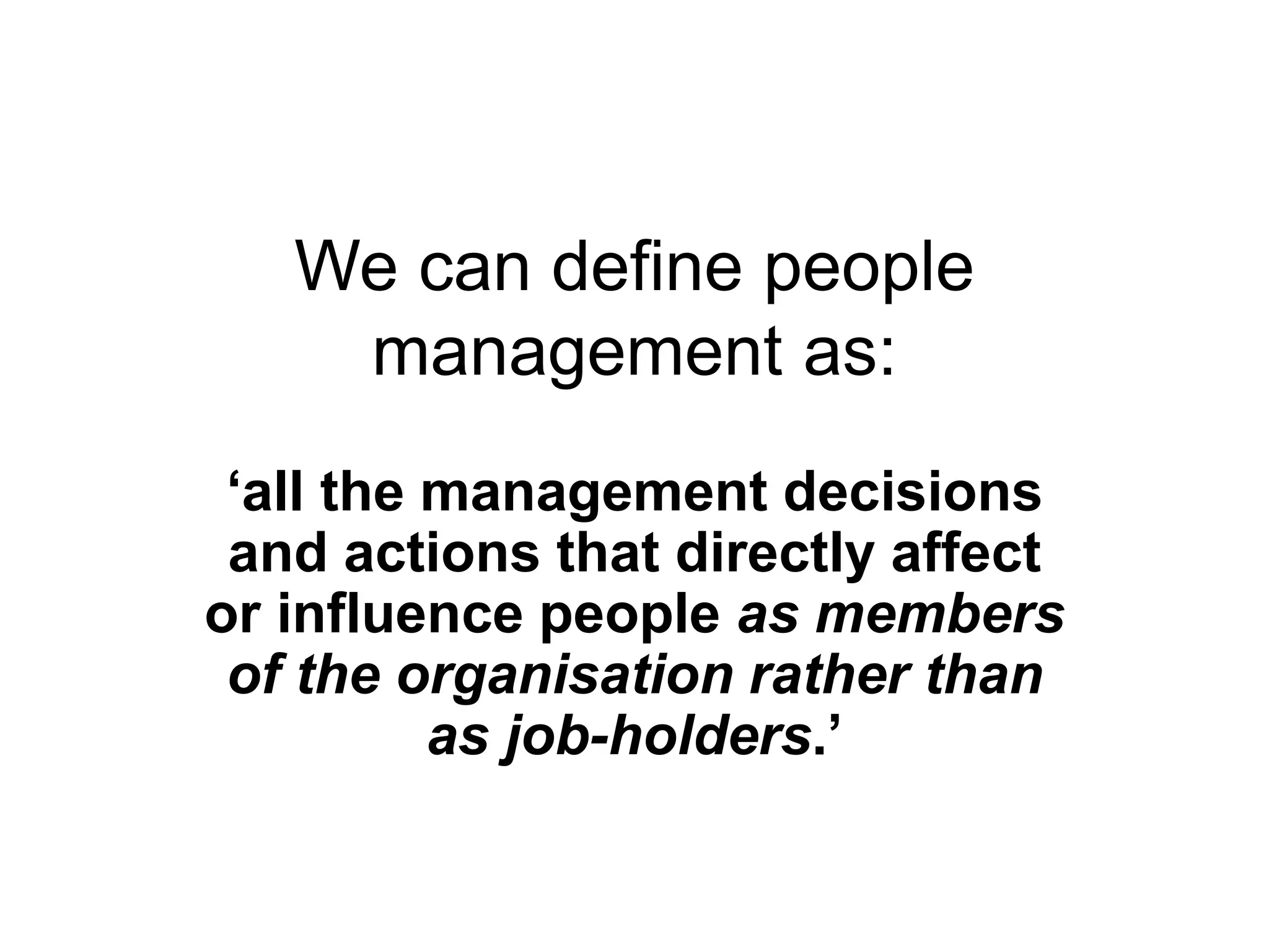 We can define people
management as:
‘all the management decisions
and actions that directly affect
or influence people as members
of the organisation rather than
as job-holders.’
 