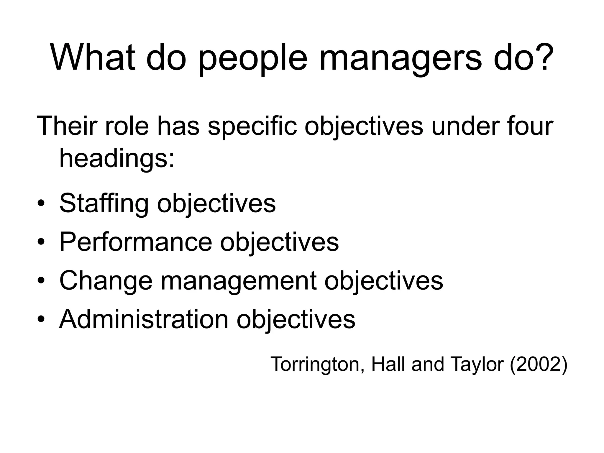 What do people managers do?
Their role has specific objectives under four
headings:
• Staffing objectives
• Performance objectives
• Change management objectives
• Administration objectives
Torrington, Hall and Taylor (2002)
 