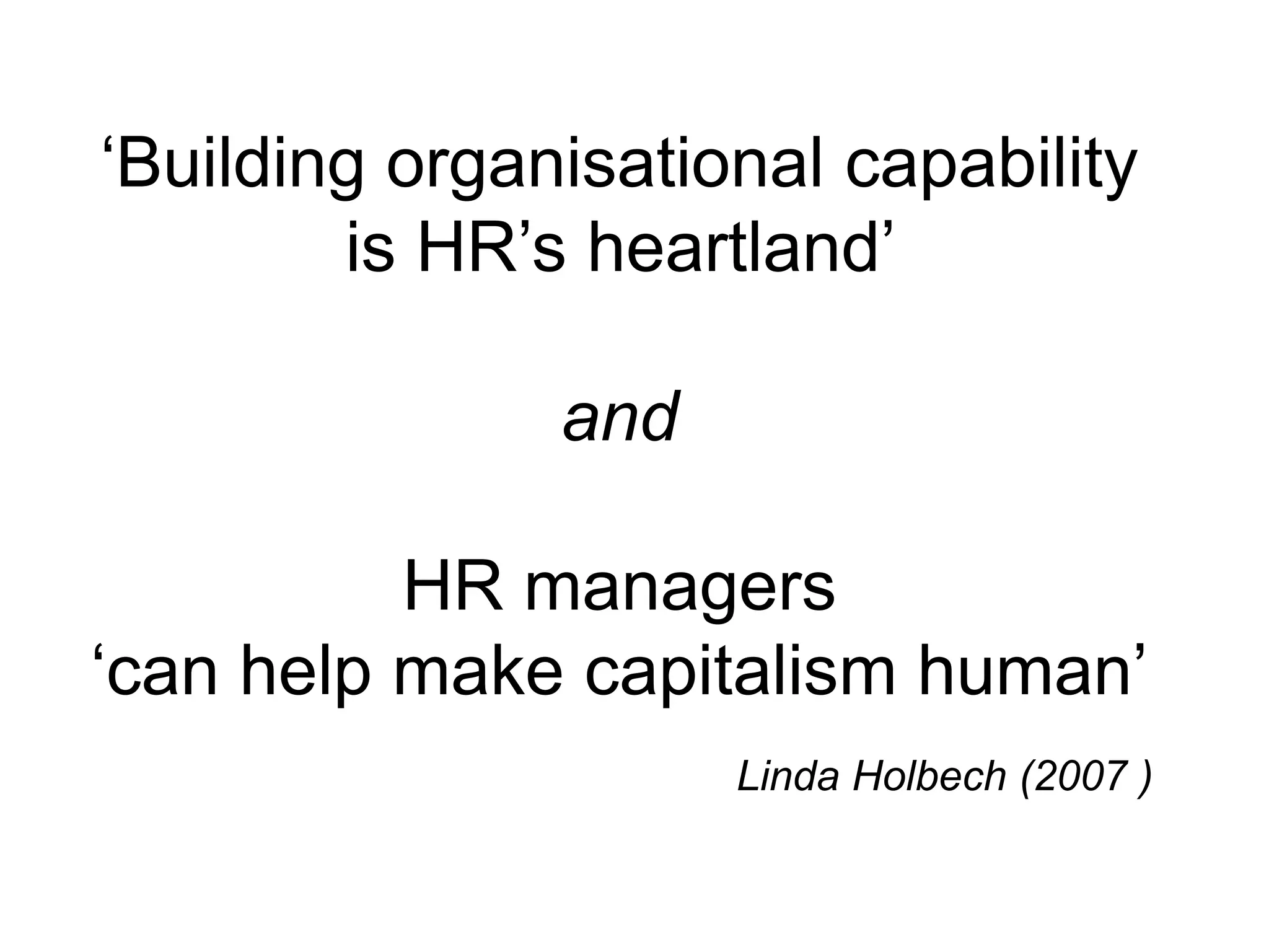 ‘Building organisational capability
is HR’s heartland’
and
HR managers
‘can help make capitalism human’
Linda Holbech (2007 )
 