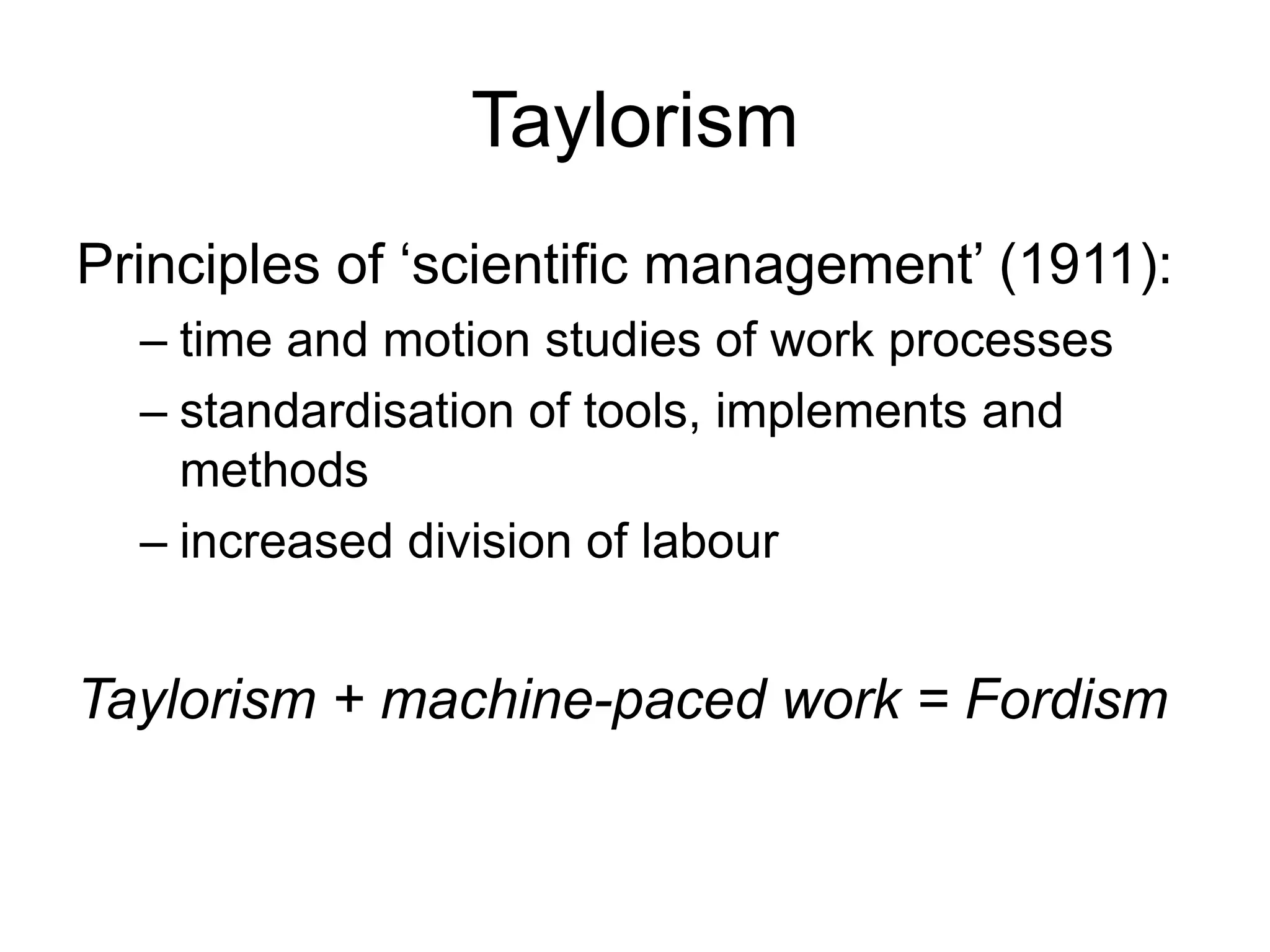 Taylorism
Principles of ‘scientific management’ (1911):
– time and motion studies of work processes
– standardisation of tools, implements and
methods
– increased division of labour
Taylorism + machine-paced work = Fordism
 