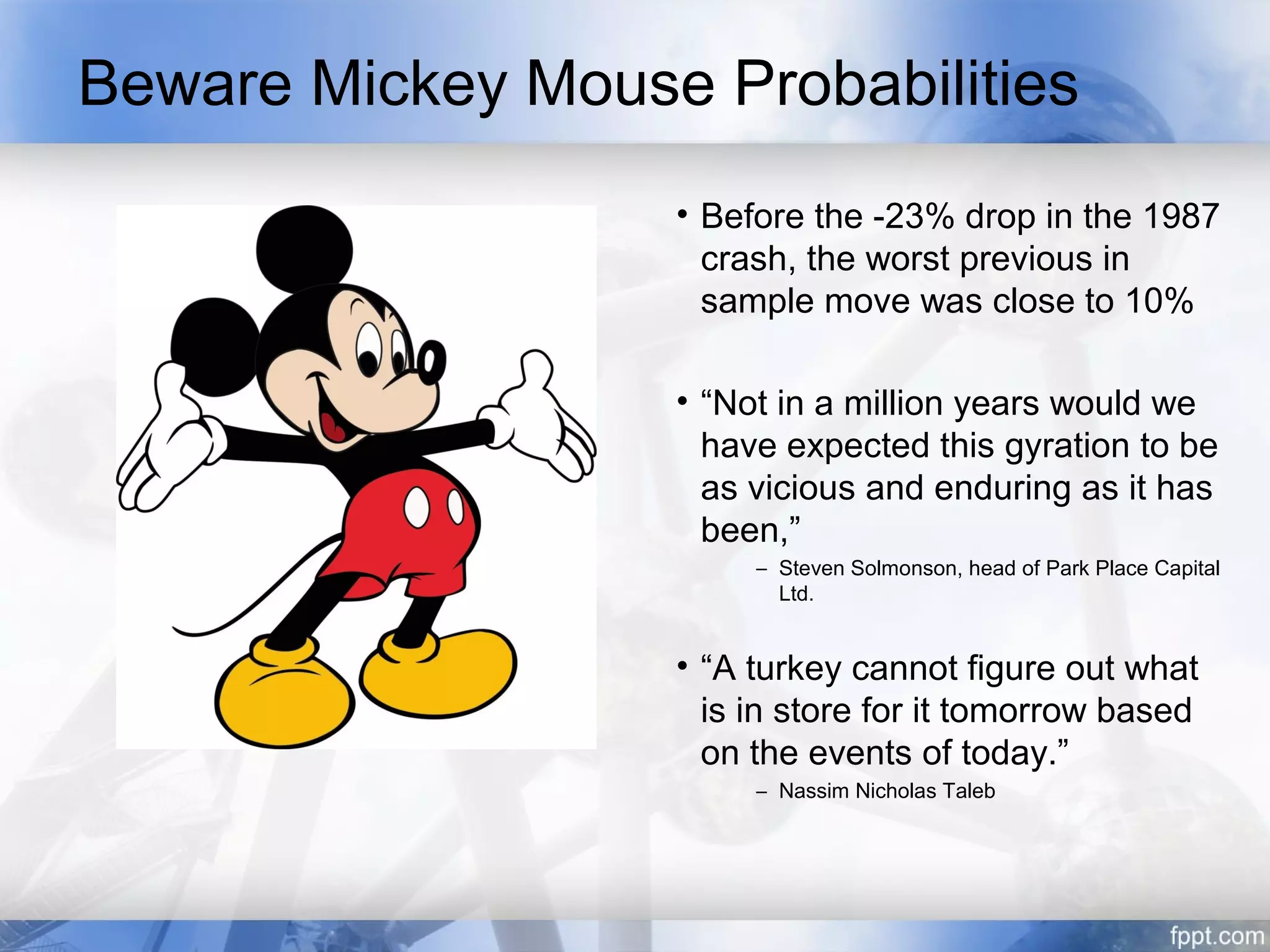 Beware Mickey Mouse Probabilities
                   • Before the -23% drop in the 1987
                     crash, the worst previous in
                     sample move was close to 10%

                   • “Not in a million years would we
                     have expected this gyration to be
                     as vicious and enduring as it has
                     been,”
                        – Steven Solmonson, head of Park Place Capital
                          Ltd.


                   • “A turkey cannot figure out what
                     is in store for it tomorrow based
                     on the events of today.”
                        – Nassim Nicholas Taleb
 