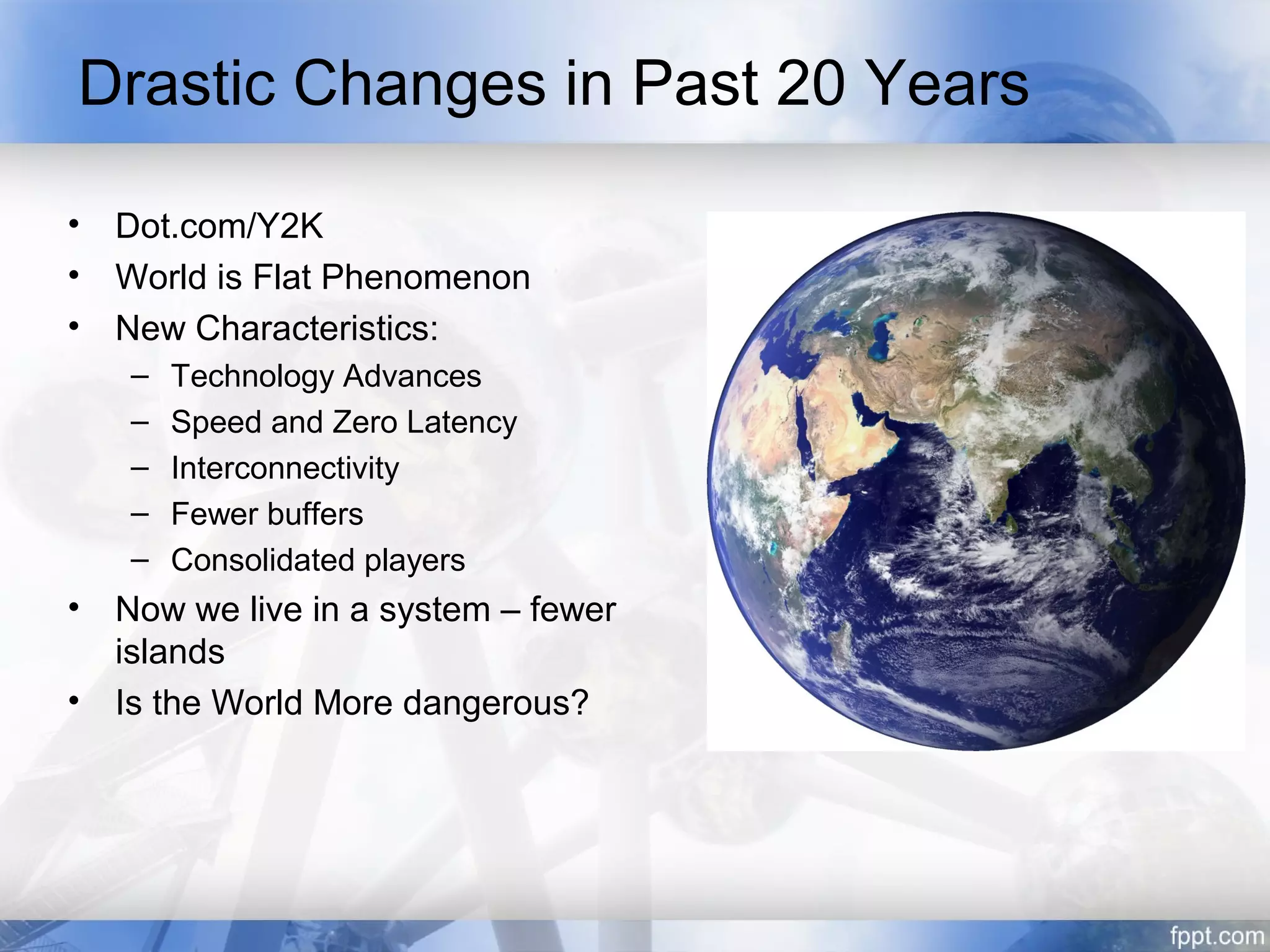 Drastic Changes in Past 20 Years

•   Dot.com/Y2K
•   World is Flat Phenomenon
•   New Characteristics:
    –   Technology Advances
    –   Speed and Zero Latency
    –   Interconnectivity
    –   Fewer buffers
    –   Consolidated players
•   Now we live in a system – fewer
    islands
•   Is the World More dangerous?
 