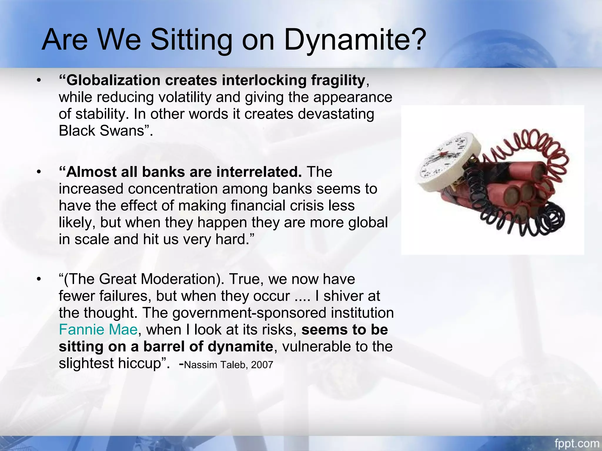 Are We Sitting on Dynamite?
•    “Globalization creates interlocking fragility,
     while reducing volatility and giving the appearance
     of stability. In other words it creates devastating
     Black Swans”.

•    “Almost all banks are interrelated. The
     increased concentration among banks seems to
     have the effect of making financial crisis less
     likely, but when they happen they are more global
     in scale and hit us very hard.”

•    “(The Great Moderation). True, we now have
     fewer failures, but when they occur .... I shiver at
     the thought. The government-sponsored institution
     Fannie Mae, when I look at its risks, seems to be
     sitting on a barrel of dynamite, vulnerable to the
     slightest hiccup”. -Nassim Taleb, 2007
 
