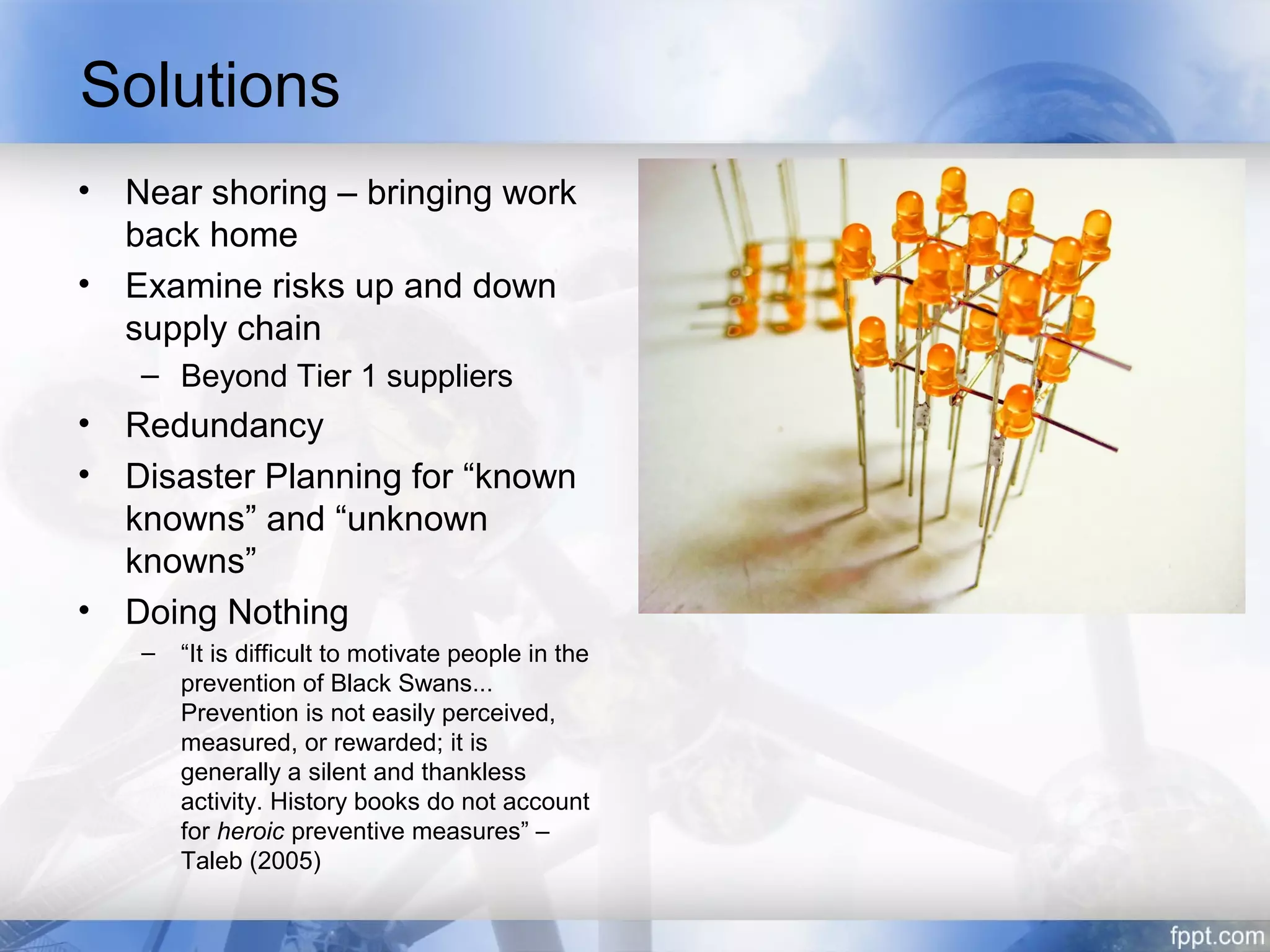 Solutions
• Near shoring – bringing work
  back home
• Examine risks up and down
  supply chain
   – Beyond Tier 1 suppliers
• Redundancy
• Disaster Planning for “known
  knowns” and “unknown
  knowns”
• Doing Nothing
   –   “It is difficult to motivate people in the
       prevention of Black Swans...
       Prevention is not easily perceived,
       measured, or rewarded; it is
       generally a silent and thankless
       activity. History books do not account
       for heroic preventive measures” –
       Taleb (2005)
 