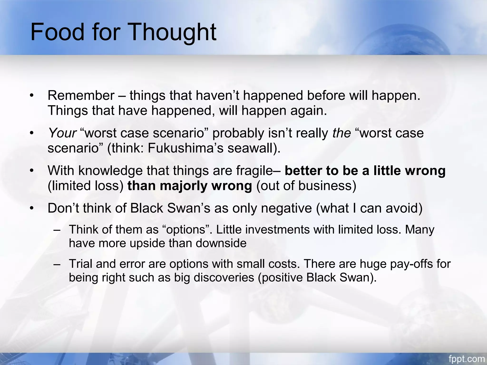 Food for Thought

•   Remember – things that haven’t happened before will happen.
    Things that have happened, will happen again.
•   Your “worst case scenario” probably isn’t really the “worst case
    scenario” (think: Fukushima’s seawall).
•   With knowledge that things are fragile– better to be a little wrong
    (limited loss) than majorly wrong (out of business)
•   Don’t think of Black Swan’s as only negative (what I can avoid)
     – Think of them as “options”. Little investments with limited loss. Many
       have more upside than downside
     – Trial and error are options with small costs. There are huge pay-offs for
       being right such as big discoveries (positive Black Swan).
 
